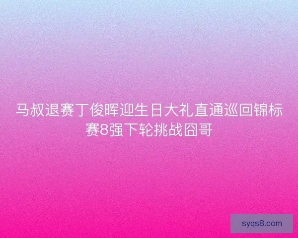 马叔退赛丁俊晖迎生日大礼直通巡回锦标赛8强下轮挑战囧哥