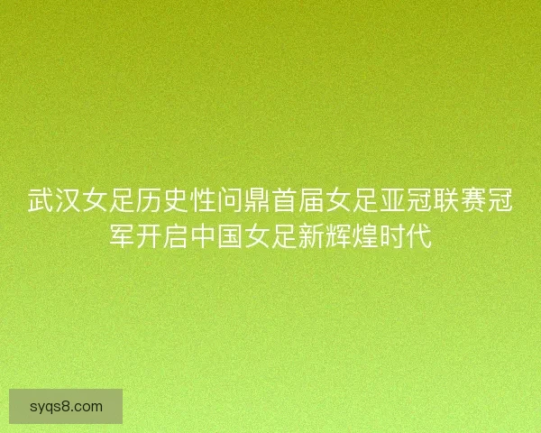 武汉女足历史性问鼎首届女足亚冠联赛冠军开启中国女足新辉煌时代