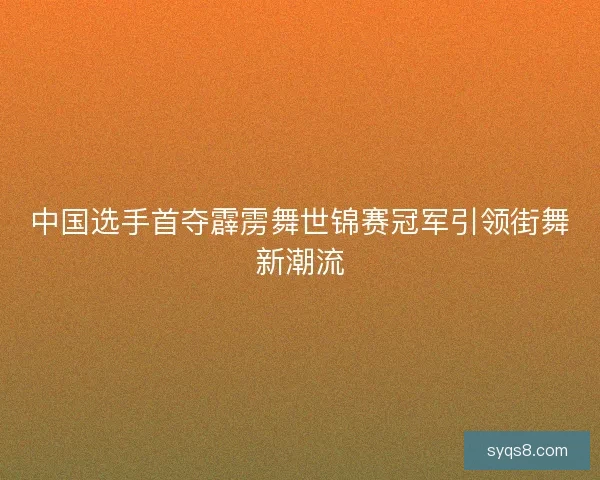 中国选手首夺霹雳舞世锦赛冠军引领街舞新潮流