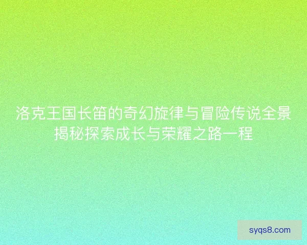 洛克王国长笛的奇幻旋律与冒险传说全景揭秘探索成长与荣耀之路一程